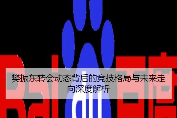 樊振东转会动态背后的竞技格局与未来走向深度解析