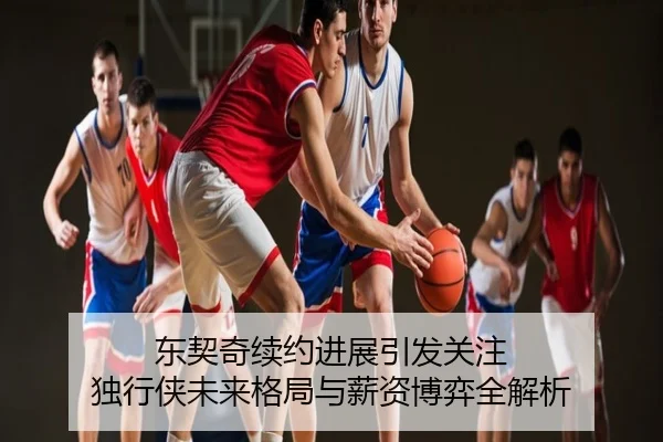 东契奇续约进展引发关注 独行侠未来格局与薪资博弈全解析