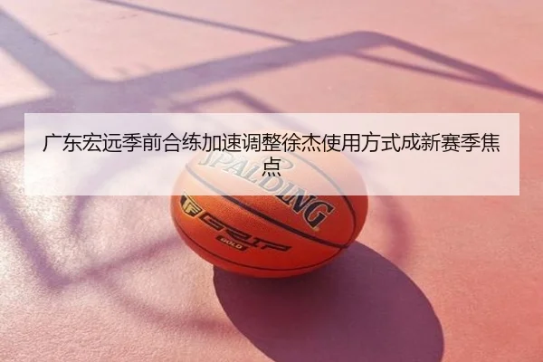 广东宏远季前合练加速调整徐杰使用方式成新赛季焦点