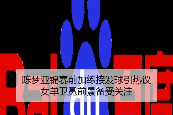 陈梦亚锦赛前加练接发球引热议 女单卫冕前景备受关注