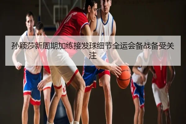 孙颖莎新周期加练接发球细节全运会备战备受关注