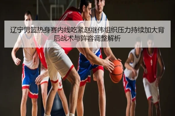 辽宁男篮热身赛内线吃紧赵继伟组织压力持续加大背后战术与阵容调整解析
